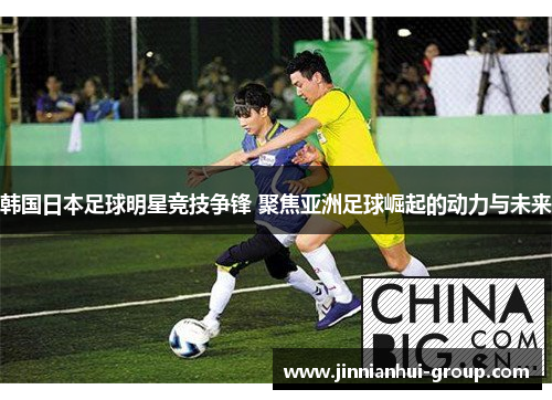 韩国日本足球明星竞技争锋 聚焦亚洲足球崛起的动力与未来