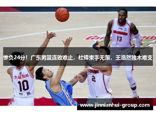 惨负24分！广东男篮连败难止，杜锋束手无策，王浩然独木难支