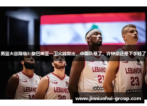 男篮大敌降临！黎巴嫩亚一卫火线复出，中国队悬了，许钟豪还是下手轻了